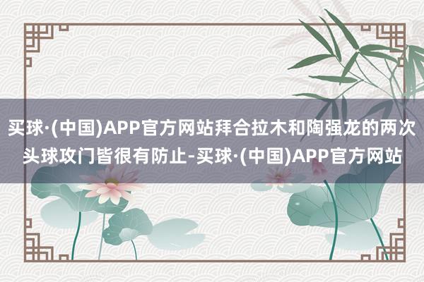 买球·(中国)APP官方网站拜合拉木和陶强龙的两次头球攻门皆很有防止-买球·(中国)APP官方网站